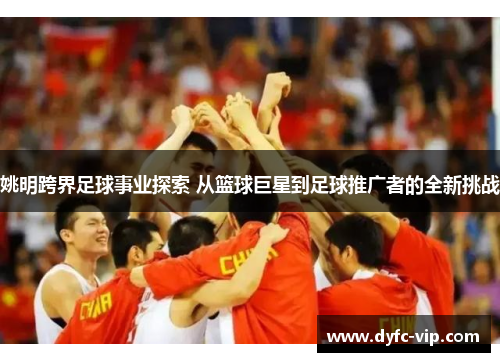姚明跨界足球事业探索 从篮球巨星到足球推广者的全新挑战