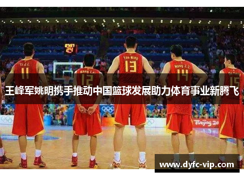 王峰军姚明携手推动中国篮球发展助力体育事业新腾飞