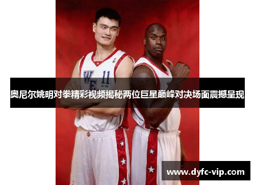 奥尼尔姚明对拳精彩视频揭秘两位巨星巅峰对决场面震撼呈现