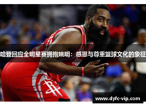 哈登回应全明星赛拥抱姚明：感恩与尊重篮球文化的象征
